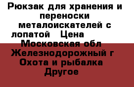 Рюкзак для хранения и переноски металоискателей с лопатой › Цена ­ 1 650 - Московская обл., Железнодорожный г. Охота и рыбалка » Другое   
